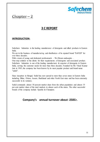 11
3 C REPORT
INTRODUCTION-
Safechem Industries is the leading manufacturer of detergents and allied products in Eastern
India.
We are in the business of manufacturing and distribution of its reputed brand "SAFED" for
over three decades.
With a team of young and dedicated professionals – We Dream andasspire. .
One-stop solution to the clients for their requirements of detergents and associated product.
Safechem Industries is one of the leading manufacturer & exporter of detergents in Eastern
India, serving the customer needs for more than three decades. Founded by Mr. Vinod Kumar
Jain in 1983, the company has been known by its most popular product and brand name
”safed”.
Since inception in Bengal, Safed has now spread to more than seven states in Eastern India
including Bihar, Orissa, Assam, Jharkhand and other North East state and has been extremely
successful in its ventures.
Safed commands almost 30 percent market share from the urban population and almost 35
per cent market share of the rural markets in almost each of the states. The other successful
brands of the company include Sparkle & Champion.
Company’s annual turnover about -250Cr.
 
