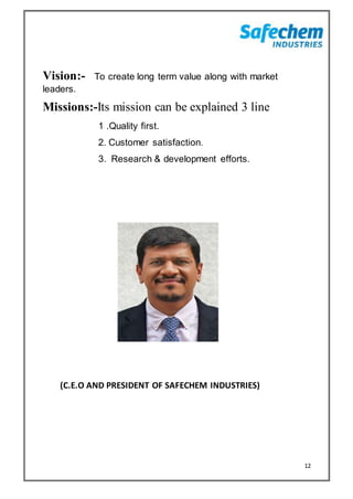 12
Vision:- To create long term value along with market
leaders.
Missions:-Its mission can be explained 3 line
1 .Quality first.
2. Customer satisfaction.
3. Research & development efforts.
(C.E.O AND PRESIDENT OF SAFECHEM INDUSTRIES)
 