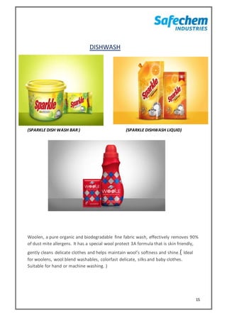 15
DISHWASH
(SPARKLE DISH WASH BAR ) (SPARKLE DISHWASH LIQUID)
Woolen, a pure organic and biodegradable fine fabric wash, effectively removes 90%
of dust mite allergens. It has a special wool protect 3A formula that is skin friendly,
gently cleans delicate clothes and helps maintain wool’s softness and shine.( Ideal
for woolens, wool blend washables, colorfast delicate, silks and baby clothes.
Suitable for hand or machine washing. )
 