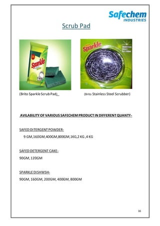 16
Scrub Pad
(Brito SparkleScrub Pad) (Brito Stainless Steel Scrubber)
AVILABILITY OF VARIOUS SAFECHEM PRODUCTIN DIFFERENTQUANTY-
SAFED DITERGENTPOWDER-
9 GM,160GM,400GM,800GM,1KG,2 KG ,4 KG
SAFED DETERGENT CAKE-
90GM, 120GM
SPARKLEDISHWSH-
90GM, 160GM, 200GM, 400GM, 800GM
 