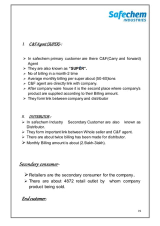 19
I. C&FAgent(SUPER)-:
 In safechem primary customer are there C&F(Carry and forward)
Agent
 They are also known as “SUPER”.
No of billing in a month-2 time
Average monthly billing per super about (50-60)tons
C&F agent are directly link with company.
After company ware house it is the second place where company’s
product are supplied according to their Billing amount.
 They form link between company and distributor
II. DISTRIBUTOR-:
 In safechem Industry Secondary Customer are also known as
Distributor.
 They form important link between Whole seller and C&F agent.
 There are about twice billing has been made for distributor.
 Monthly Billing amount is about (2.5lakh-3lakh).
Secondary consumer-
Retailers are the secondary consumer for the company.
 There are about 4872 retail outlet by whom company
product being sold.
Endcustomer-
 