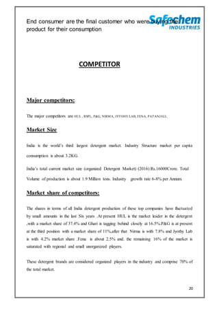 20
End consumer are the final customer who were buying the
product for their consumption
COMPETITOR
Major competitors:
The major competitors are HUL , RSPL, P&G, NIRMA, JYTOHY LAB, FENA, PATANJALI.
Market Size
India is the world’s third largest detergent market. Industry Structure market per capita
consumption is about 3.2KG.
India’s total current market size (organized Detergent Market) (2016) Rs.16000Crore. Total
Volume of production is about 1.9 Million tons. Industry growth rate 6-8% per Annum.
Market share of competitors:
The shares in terms of all India detergent production of these top companies have fluctuated
by small amounts in the last Six years .At present HUL is the market leader in the detergent
,with a market share of 37.4% and Ghari is tagging behind closely at 16.5%.P&G is at present
at the third position with a market share of 11%,after that Nirma is with 7.8% and Jyothy Lab
is with 4.2% market share .Fena is about 2.5% and. the remaining 16% of the market is
saturated with regional and small unorganized players.
These detergent brands are considered organized players in the industry and comprise 70% of
the total market.
 