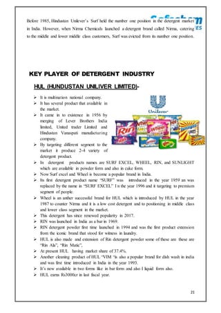 21
Before 1985, Hindustan Unilever’s Surf held the number one position in the detergent market
in India. However, when Nirma Chemicals launched a detergent brand called Nirma, catering
to the middle and lower middle class customers, Surf was evicted from its number one position.
KEY PLAYER OF DETERGENT INDUSTRY
HUL (HUNDUSTAN UNILIVER LIMITED)-
 It is multination national company.
 It has several product that available in
the market.
 It came in to existence in 1956 by
merging of Lever Brothers India
limited, United trader Limited and
Hindustan Vanaspati manufacturing
company.
 By targeting different segment to the
market it produce 2-4 variety of
detergent product.
 In detergent products names are SURF EXCEL, WHEEL, RIN, and SUNLIGHT
which are available in powder form and also in cake form.
 Now Surf excel and Wheel is become a popular brand in India.
 Its first detergent product name “SURF” was introduced in the year 1959 an was
replaced by the name in “SURF EXCEL” I n the year 1996 and it targeting to premium
segment of people.
 Wheel is an anther successful brand for HUL which is introduced by HUL in the year
1987 to counter Nirma and it is a low cost detergent and to positioning in middle class
and lower class segment in the market.
 This detergent has since renewed popularity in 2017.
 RIN was launched in India as a bar in 1969.
 RIN detergent powder first time launched in 1994 and was the first product extension
from the iconic brand that stood for witness in laundry.
 HUL is also made and extension of Rin detergent powder some of these are these are
“Rin Ala”, “Rin Matic”,
 At present HUL having market share of 37.4%.
 Another cleaning product of HUL “VIM “is also a popular brand for dish wash in india
and was first time introduced in India in the year 1993.
 It’s now available in two forms like in bar form and also I liquid form also.
 HUL earns Rs3000cr in last fiscal year.
 