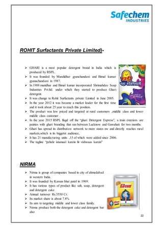 22
ROHIT Surfactants Private Limited)-
 GHARI is a most popular detergent brand in India which is
produced by RSPL.
 It was founded by Muralidhar gyanchandani and Bimal kumar
gyanachandani in 1987.
 In 1988 muridhar and Bimal kumar incorporated Shrimahdeo Soap
Industries Pvt.ltd. under which they started to produce Ghari
detergent.
 It was change to Rohit Surfactants private Limited in June 2005.
 In the year 2012 it was became a market leader for the first time
and it took about 25 year to reach this position.
 The product was low priced and targeted at rural customers ,middle class and lower
middle class customer .
 In the year 2015 RSPL flagd off the “ghari Detergent Express”, a train exteriors are
paintes with ghari branding that ran between Lucknow and Guwahati for two months.
 Ghari has spread its distribution network to more states nw and directly reaches rural
markets,which is its biggetst audience,
 It has 21 manufacturing units ,15 of which were added since 2006.
 The tagline “pehele istamaal karein fir vishwaas karein”
NIRMA
 Nirma is group of companies based in city of ahmedabad
in western India.
 It was founded by Karsan bhai patel in 1969.
 It has various types of product like salt, soap, detergent
and detergent cake.
 Annual turnover Rs.3550 Cr.
 Its market share is about 7.8%
 Its aim to targeting middle and lower class family.
 Nirma produce both the detergent cake and detergent bar
also
 