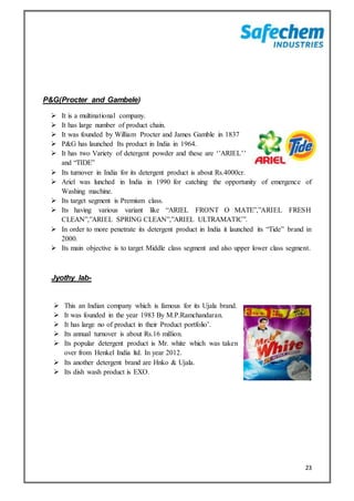 23
P&G(Procter and Gambele)
 It is a multinational company.
 It has large number of product chain.
 It was founded by William Procter and James Gamble in 1837
 P&G has launched Its product in India in 1964.
 It has two Variety of detergent powder and these are ‘’ARIEL’’
and “TIDE”
 Its turnover in India for its detergent product is about Rs.4000cr.
 Ariel was lunched in India in 1990 for catching the opportunity of emergence of
Washing machine.
 Its target segment is Premium class.
 Its having various variant like “ARIEL FRONT O MATE”,”ARIEL FRESH
CLEAN”,”ARIEL SPRING CLEAN”,”ARIEL ULTRAMATIC”.
 In order to more penetrate its detergent product in India it launched its “Tide” brand in
2000.
 Its main objective is to target Middle class segment and also upper lower class segment.
Jyothy lab-
 This an Indian company which is famous for its Ujala brand.
 It was founded in the year 1983 By M.P.Ramchandaran.
 It has large no of product in their Product portfolio’.
 Its annual turnover is about Rs.16 million.
 Its popular detergent product is Mr. white which was taken
over from Henkel India ltd. In year 2012.
 Its another detergent brand are Hnko & Ujala.
 Its dish wash product is EXO.
 
