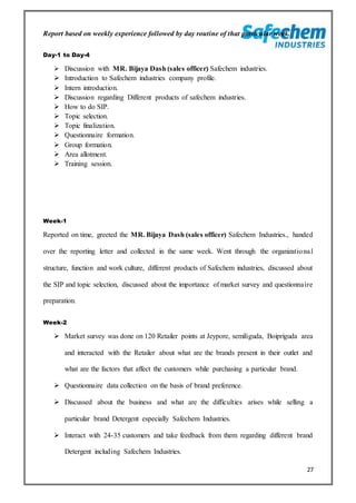 27
Report based on weekly experience followed by day routine of that particular week.
Day-1 to Day-4
 Discussion with MR. Bijaya Dash (sales officer) Safechem industries.
 Introduction to Safechem industries company profile.
 Intern introduction.
 Discussion regarding Different products of safechem industries.
 How to do SIP.
 Topic selection.
 Topic finalization.
 Questionnaire formation.
 Group formation.
 Area allotment.
 Training session.
Week-1
Reported on time, greeted the MR. Bijaya Dash (sales officer) Safechem Industries., handed
over the reporting letter and collected in the same week. Went through the organizational
structure, function and work culture, different products of Safechem industries, discussed about
the SIP and topic selection, discussed about the importance of market survey and questionnaire
preparation.
Week-2
 Market survey was done on 120 Retailer points at Jeypore, semiliguda, Boipriguda area
and interacted with the Retailer about what are the brands present in their outlet and
what are the factors that affect the customers while purchasing a particular brand.
 Questionnaire data collection on the basis of brand preference.
 Discussed about the business and what are the difficulties arises while selling a
particular brand Detergent especially Safechem Industries.
 Interact with 24-35 customers and take feedback from them regarding different brand
Detergent including Safechem Industries.
 