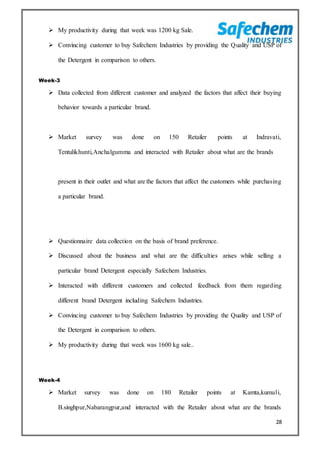 28
 My productivity during that week was 1200 kg Sale.
 Convincing customer to buy Safechem Industries by providing the Quality and USP of
the Detergent in comparison to others.
Week-3
 Data collected from different customer and analyzed the factors that affect their buying
behavior towards a particular brand.
 Market survey was done on 150 Retailer points at Indravati,
Tentulikhunti,Anchalgumma and interacted with Retailer about what are the brands
present in their outlet and what are the factors that affect the customers while purchasing
a particular brand.
 Questionnaire data collection on the basis of brand preference.
 Discussed about the business and what are the difficulties arises while selling a
particular brand Detergent especially Safechem Industries.
 Interacted with different customers and collected feedback from them regarding
different brand Detergent including Safechem Industries.
 Convincing customer to buy Safechem Industries by providing the Quality and USP of
the Detergent in comparison to others.
 My productivity during that week was 1600 kg sale..
Week-4
 Market survey was done on 180 Retailer points at Kamta,kumuli,
B.singhpur,Nabarangpur,and interacted with the Retailer about what are the brands
 