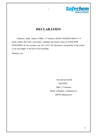 3
-
DECLARATION
I, Balaram manik, student of MBA, 3rd semester, REGD-1706258063/MBA/17-19
hereby declare that I have successfully completed this project report on SAFECHEM
INDUSTRIES for the academic year 2017-2019. The information incorporated in this project
is true and original to the best of my knowledge.
Thanking you.
BALARAM MANIK
1706258063
MBA, 3rd Semester
Master of Business Administration
BIITM, Bhubaneswar
 