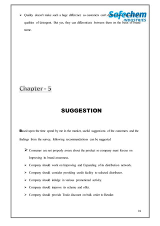 31
 Quality doesn't make such a huge difference as customers can't differentiate between two
qualities of detergent. But yes, they can differentiate between them on the basis of brand
name.
SUGGESTION
Based upon the time spend by me in the market, useful suggestions of the customers and the
findings from the survey, following recommendations can be suggested
 Consumer are not properly aware about the product so company must focous on
Improving its brand awareness.
 Company should work on Improving and Expanding of its distribution network.
 Company should consider providing credit facility to selected distributor.
 Company should indulge in various promotional activity.
 Company should improve its scheme and offer.
 Company should provide Trade discount on bulk order to Retailer.
 