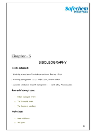 33
BIBOLEOGRAPHY
Books referred:
• Marketing research-----Naresh kumar malhotra, Pearson edition.
• Marketing management -------- Philip Kotler, Pearson edition.
• Customer satisfaction research management------Derek allen, Pearson edition
Journals/newspapers:
 Indian Detergent review
 The Economic times
 The Bussiness standard.
Web sites:
 www.safed.com
 Wikipedia
 