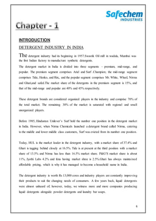 6
INTRODUCTION
DETERGENT INDUSTRY IN INDIA
The detergent industry had its beginning in 1957.Swastik Oil mill in wadala, Mumbai was
the first Indian factory to manufacture synthetic detergents.
The detergent market in India is divided into three segments – premium, mid-range, and
popular. The premium segment comprises Ariel and Surf .Champion; the mid-range segment
comprises Tide, Henko, and Rin;, and the popular segment comprises Mr. White, Wheel, Nirma
and Ghari,and safed.The market share of the detergents in the premium segment is 15%, and
that of the mid-range and popular are 40% and 45% respectively.
These detergent brands are considered organized players in the industry and comprise 70% of
the total market. The remaining 30% of the market is saturated with regional and small
unorganized players.
Before 1985, Hindustan Unilever’s Surf held the number one position in the detergent market
in India. However, when Nirma Chemicals launched a detergent brand called Nirma, catering
to the middle and lower middle class customers, Surf was evicted from its number one position.
Today, HUL is the market leader in the detergent industry, with a market share of 37.4% and
Ghari is tagging behind closely at 16.5%. Tide is at present at the third position with a market
share of 13.5% and Nirma has less than 16.5% market share. P&G’S market share is about
11%, Jyothi Labs 4.2% and fena having market shree is 2.5%.Ghari has always maintained
affordable pricing, which is why it has managed to become a household name in India.
The detergent industry is worth Rs 13,000 cores and industry players are constantly improving
their products to suit the changing needs of consumers. A few years back, liquid detergents
were almost unheard of; however, today, we witness more and more companies producing
liquid detergents alongside powder detergents and laundry bar soaps.
 