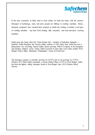 7
In the past, consumers in India used to wash clothes by hand but today, with the advance
Detergent of technology, more and more people are shifting to washing machines. Hence,
detergent companies have tweaked their products to enable the washing of clothes in all types
of washing machines - top load, front loading, fully automatic, and semi-automatic washing
machines.
Safed came into being when Mr. Vinod Kumar Jain -- founder of Safechem Industries --
launched Safed Detergent into Eastern Indian markets in 1983. Since then, Safed has seen a
phenomenal rise, becoming Eastern India's fastest growing FMCG Company in the detergents
and cleaning solutions sector. Today, Safed is present in more than seven states namely West
Bengal, Orissa, Bihar, Jharkhand, Chhattisgarh, Assam & North-East.
The detergent category is currently growing by 10.22% and we are growing by 12.95%
(Nielsen 2017 Data) Safed commands a current Market Share of 23% in West Bengal. Safed
has been the highest selling detergent brand in West Bengal since 2013 (Nielsen Retail
Survey)
 