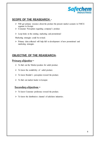 8
SCOPE OF THE REASEARCH -
 Will get primary resource about the product the present market scenario in FMCG
segment in Korapt
 Consumer Perception regarding company’s product.
 Loop holes in the existing marketing and promotional
Marketing strategies could be revised.
 Primary data collected will help full to development of new promotional and
marketing strategies
OBJECTIVE OF THE REASEARCH-
Primary objective –
 To find out the Market position for safed product.
 To know the availability of safed product.
 To know Retailer’s perception toward the product.
 To find out market leader in koraput.
Secondary objectives –
 To know Customer preference toward the product.
 To know the distribution channel of safechem industries.
 