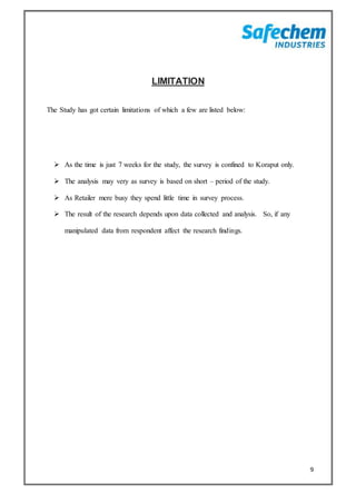 9
LIMITATION
The Study has got certain limitations of which a few are listed below:
 As the time is just 7 weeks for the study, the survey is confined to Koraput only.
 The analysis may very as survey is based on short – period of the study.
 As Retailer mere busy they spend little time in survey process.
 The result of the research depends upon data collected and analysis. So, if any
manipulated data from respondent affect the research findings.
 