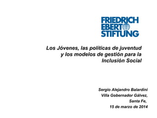 Los Jóvenes, las políticas de juventud
y los modelos de gestión para la
Inclusión Social
Sergio Alejandro Balardini
Villa Gobernador Gálvez,
Santa Fe,
15 de marzo de 2014
 