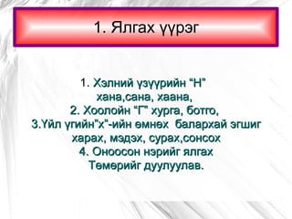 1. Ялгах үүрэг 1.  Хэлний үзүүрийн “Н”  хана,сана, хаана,  2. Хоолойн “Г” хурга, ботго,  3.Үйл үгийн”х”-ийн өмнөх  балархай эгшиг харах, мэдэх, сурах,сонсох 4. Оноосон нэрийг ялгах Төмөрийг дуулуулав. 