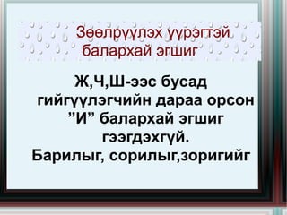 Зөөлрүүлэх үүрэгтэй балархай эгшиг Ж,Ч,Ш-ээс бусад гийгүүлэгчийн дараа орсон ”И” балархай эгшиг гээгдэхгүй. Барилыг, сорилыг,зоригийг 