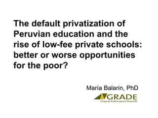 The default privatization of
Peruvian education and the
rise of low-fee private schools:
better or worse opportunities
for the poor?
María Balarin, PhD
 