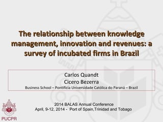 The relationship between knowledgeThe relationship between knowledge
management, innovation and revenues: amanagement, innovation and revenues: a
survey of incubated firms in Brazilsurvey of incubated firms in Brazil
Carlos Quandt
Cicero Bezerra
Business School – Pontifícia Universidade Católica do Paraná – Brazil
2014 BALAS Annual Conference
April, 9-12, 2014 - Port of Spain,Trinidad and Tobago
 