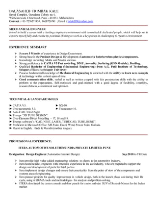 BALASAHEB TRIMBAK KALE
Sayali Complex, Gurudatta Colony no.4,
Walhekarwadi, Chinchwad, Pune - 411033, Maharashtra
Contact : +91-7276571455, 8668726741 ; Email : balu6199@yahoo.co.in
MECHANICAL ENGINEER
Intend to build a career with a leading corporate environment with committed & dedicated people, which will help me to
explore myself fully and realize my potential.Willing to work as a key person in challenging & creative environment.
EXPERIENCE SUMMARY
 5 years 5 Months of experience in Design Department.
 Strong base in the Product Design & Development of automotive Interior trims plastics components.
 Knowledge on tooling Molds and Master sections.
 Strong proficiency in CATIA V5 Part modeling, DMU,Assembly, Surfacing (GSD Module), Drafting.
 Qualified Bachelor of Engineering (Mechanical Engineering) from A.G. Patil Institute of Technology,
Solapur affiliated to Solapur University.
 Possess fundamental knowledge of Mechanical Engineering & enriched with the ability to learn new concepts
& technology within a short span of time.
 Good communication skills, verbal as well as written coupled with fair presentation skills with the ability to
perform to the expectations. Self-motivated and goal-oriented with a good degree of flexibility, creativity,
resourcefulness, commitment and optimism.
TECHNICAL & LANGUAGE SKILLS
► CATIA V5. ► NX-10.
► Creo parametric 3.0. ► Teamcenter 10.
► Auto CAD / Draft Sight.
► Trumps “3D TUBE DESIGN”.
► Creo Elements/Direct Modelling – 17, 18 and 19.
► Trumps software’s “CAD,NEST,LASER, TUBE CAD,TUBE, BEND”.
► Proficient in Microsoft Office: MS Paint, Excel, Word, Power Point, Outlook.
► Fluent in English, Hindi & Marathi (mother tongue).
PROFESSIONAL EXPERIENCE:
ITERA AUTOMOTIVE SOLUTIONS INDIA PRIVATE LIMITED, PUNE
Designation: Design Engineer (Automotive Interior Design) Sep 2018 to Till Date
 Itera provide high value-added engineering solutions to clients in the automotive industry.
 Itera team includes engineers with extensive experience in the car industry, who are prepared to support the
design and development of parts for third parties.
 Itera implement design changes and ensure their practicality from the point of view of the components and
systems area of engineering.
 Itera pioneer projects for quality improvement in vehicle design, both in the launch phase and during their life
cycle, using 6 SIGMA tools and methodologies for analysis and problem-solving.
 ITERA developed the center console and door panels for a new mid-size SUV of Renault-Nissan for the Indian
market
 