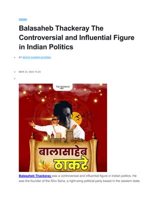 PEOPLE
Balasaheb Thackeray The
Controversial and Influential Figure
in Indian Politics
 BY MOHIT-KUMAR-SHARMA
 MAR 23, 2023 15:25

Balasaheb Thackeray was a controversial and influential figure in Indian politics. He
was the founder of the Shiv Sena, a right-wing political party based in the western state
 