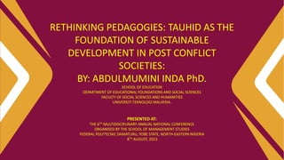 RETHINKING PEDAGOGIES: TAUHID AS THE
FOUNDATION OF SUSTAINABLE
DEVELOPMENT IN POST CONFLICT
SOCIETIES:
BY: ABDULMUMINI INDA PhD.
SCHOOL OF EDUCATION
DEPARTMENT OF EDUCATIONAL FOUNDATIONS AND SOCIAL SCIENCES
FACULTY OF SOCIAL SCIENCES AND HUMANITIES
UNIVERSITI TEKNOLOGI MALAYSIA.
PRESENTED AT:
THE 6TH MULTIDISCIPLINARY ANNUAL NATIONAL CONFERENCE
ORGANISED BY THE SCHOOL OF MANAGEMENT STUDIES
FEDERAL POLYTECNIC DAMATURU, YOBE STATE, NORTH-EASTERN NIGERIA
8TH AUGUST, 2023.
 