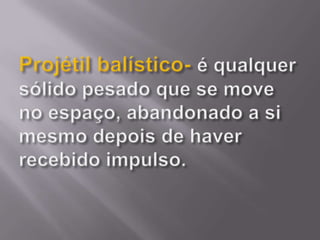 Projétil balístico-é qualquer sólido pesado que se move no espaço, abandonado a si mesmo depois de haver recebido impulso. 