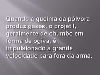 Quando a queima da pólvora produz gases, o projétil, geralmente de chumbo em forma de ogiva, é impulsionado a grande velocidade para fora da arma. 