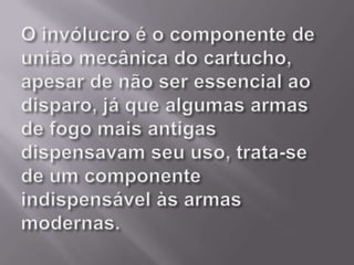 O invólucro é o componente de união mecânica do cartucho, apesar de não ser essencial ao disparo, já que algumas armas de fogo mais antigas dispensavam seu uso, trata-se de um componente indispensável às armas modernas. 