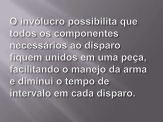 O invólucro possibilita que todos os componentes necessários ao disparo fiquem unidos em uma peça, facilitando o manejo da arma e diminui o tempo de intervalo em cada disparo.
