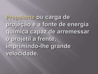 Propelente ou carga de projeção é a fonte de energia química capaz de arremessar o projétil a frente, imprimindo-lhe grande velocidade.