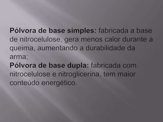 Pólvora de base simples: fabricada a base de nitrocelulose, gera menos calor durante a queima, aumentando a durabilidade da arma;Pólvora de base dupla: fabricada com nitrocelulose e nitroglicerina, tem maior conteúdo energético.