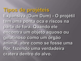 Tipos de projéteisExpansiva (Dum Dum) - O projétil tem uma ponta oca e riscos na parte de fora. Quando ele encontra um objeto aquoso ou gelatinoso como um órgão animal, abre como se fosse uma flor, fazendo uma verdadeira cratera dentro do alvo.