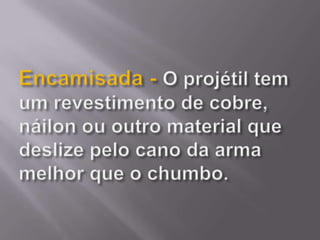 Encamisada - O projétil tem um revestimento de cobre, náilon ou outro material que deslize pelo cano da arma melhor que o chumbo. 