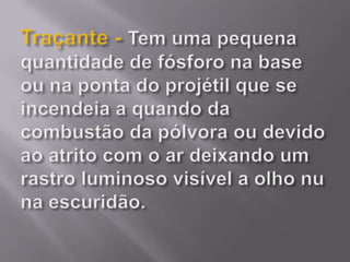 Traçante - Tem uma pequena quantidade de fósforo na base ou na ponta do projétil que se incendeia a quando da combustão da pólvora ou devido ao atrito com o ar deixando um rastro luminoso visível a olho nu na escuridão.