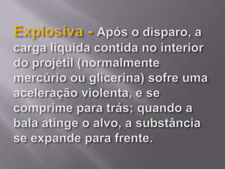 Explosiva - Após o disparo, a carga líquida contida no interior do projétil (normalmente mercúrio ou glicerina) sofre uma aceleração violenta, e se comprime para trás; quando a bala atinge o alvo, a substância se expande para frente. 