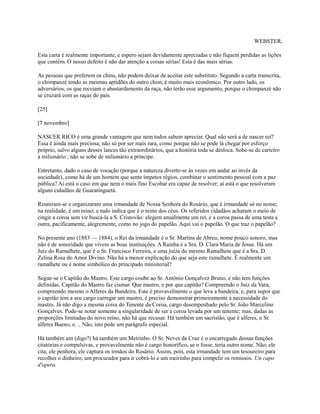 WEBSTER.
Esta carta é realmente importante, e espero sejam devidamente apreciadas e não fiquem perdidas as lições
que contém. O nosso defeito é não dar atenção a coisas sérias! Esta é das mais sérias.
As pessoas que preferem os chins, não podem deixar de aceitar este substituto. Segundo a carta transcrita,
o chimpanzé tendo as mesmas aptidões do outro chim, é muito mais econômico. Por outro lado, os
adversários, os que receiam o abastardamento da raça, não terão esse argumento, porque o chimpanzé não
se cruzará com as raças do país.
[25]
[7 novembro]
NASCER RICO é uma grande vantagem que nem todos sabem apreciar. Qual não será a de nascer rei?
Essa é ainda mais preciosa, não só por ser mais rara, como porque não se pode lá chegar por esforço
próprio, salvo alguns desses lances tão extraordinários, que a história toda se desloca. Sobe-se de carteiro
a milionário ; não se sobe de milionário a príncipe.
Entretanto, dado o caso de vocação (porque a natureza diverte-se às vezes em andar ao invés da
sociedade), como há de um homem que sente ímpetos régios, combinar o sentimento pessoal com a paz
pública? Aí está o caso em que nem o mais fino Escobar era capaz de resolver; aí está o que resolveram
alguns cidadãos de Guaratinguetá.
Reuniram-se e organizaram uma irmandade de Nossa Senhora do Rosário, que é irmandade só no nome;
na realidade, é um reino; e tudo indica que é o reino dos céus. Os referidos cidadãos acharam o meio de
cingir a coroa sem vir buscá-la a S. Cristovão: elegem anualmente um rei, e a coroa passa de uma testa a
outra, pacificamente, alegremente, como no jogo do papelão. Aqui vai o papelão. O que traz o papelão?
No presente ano (1883 — 1884), o Rei da irmandade é o Sr. Martins de Abreu, nome pouco sonoro, mas
não é de sonoridade que vivem as boas instituições. A Rainha é a Sra. D. Clara Maria de Jesus. Há um
Juiz do Ramalhete, que é o Sr. Francisco Ferreira, e uma juíza do mesmo Ramalhete que é a Sra. D.
Zelina Rosa do Amor Divino. Não há a menor explicação do que seja este ramalhete. É realmente um
ramalhete ou é nome simbólico do principado ministerial?
Segue-se o Capitão do Mastro. Este cargo coube ao Sr. Antônio Gonçalvez Bruno, e não tem funções
definidas. Capitão do Mastro faz cismar. Que mastro, e por que capitão? Compreendo o Juiz da Vara,
compreendo mesmo o Alferes da Bandeira. Este é provavelmente o que leva a bandeira, e, para supor que
o capitão tem a seu cargo carregar um mastro, é preciso demonstrar primeiramente a necessidade do
mastro. Já não digo a mesma coisa do Tenente da Coroa, cargo desempenhado pelo Sr. João Marcelino
Gonçalves. Pode-se notar somente a singularidade de ser a coroa levada por um tenente; mas, dadas as
proporções limitadas do novo reino, não há que recusar. Há também um sacristão, que é alferes, o Sr.
alferes Bueno, e. .. Não, isto pede um parágrafo especial.
Há também um (digo?) há também um Meirinho. O Sr. Neves da Cruz é o encarregado dessas funções
citatórias e compulsivas, e provavelmente não é cargo honorífico, se o fosse, teria outro nome. Não; ele
cita, ele penhora, ele captura os irmãos do Rosário. Assim, pois, esta irmandade tem um tesoureiro para
recolher o dinheiro, um procurador para ir cobrá-lo e um meirinho para compelir os remissos. Un capo
d'opera.

 