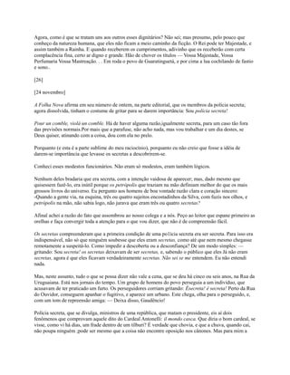 Agora, como é que se tratam uns aos outros esses dignitários? Não sei; mas presumo, pelo pouco que
conheço da natureza humana, que eles não ficam a meio caminho da ficção. O Rei pode ter Majestade, e
assim também a Rainha. E quando receberem os cumprimentos, adivinho que os receberão com certa
complacência fina, certo ar digno e grande. Hão de chover os títulos — Vossa Majestade, Vossa
Perfumaria Vossa Mastreação. . . Em roda o povo de Guaratinguetá, e por cima a lua cochilando de fastio
e sono..
[26]
[24 novembro]
A Folha Nova afirma em seu número de ontem, na parte editorial, que os membros da polícia secreta;
agora dissolvida, tinham o costume de gritar para se darem importância: Sou polícia secreta!
Pour un comble, violá un comble. Há de haver alguma razão,igualmente secreta, para um caso tão fora
das previsões normais.Por mais que a parafuse, não acho nada, mas vou trabalhar e um dia destes, se
Deus quiser, atinando com a coisa, dou com ela no prelo.
Porquanto (e esta é a parte sublime do meu raciocínio), porquanto eu não creio que fosse a idéia de
darem-se importância que levasse os secretas a descobrirem-se.
Conheci esses modestos funcionários. Não eram só modestos, eram também lógicos.
Nenhum deles bradaria que era secreta, com a intenção vaidosa de aparecer; mas, dado mesmo que
quisessem fazê-lo, era inútil porque os petrópolis que traziam na mão definiam melhor do que os mais
grossos livros do universo. Eu pergunto aos homens de boa vontade razão clara e coração sincero:
-Quando a gente via, na esquina, três ou quatro sujeitos encostadinhos da Silva, com fuzis nos olhos, e
petrópolis na mão, não sabia logo, não jurava que eram três ou quatro secretas?
Afinal achei a razão do fato que assombrou ao nosso colega e a nós. Peço ao leitor que espane primeiro as
orelhas e faça convergir toda a atenção para o que vou dizer, que não é de compreensão fácil.
Os secretas compreenderam que a primeira condição de uma po1ícia secreta era ser secreta. Para isso era
indispensável, não só que ninguém soubesse que eles eram secretas, como até que nem mesmo chegasse
remotamente a suspeitá-lo. Como impedir a descoberta ou a desconfiança? De um modo simples: —
gritando: Sou secreta! os secretas deixavam de ser secretas, e, sabendo o público que eles Já não eram
secretas, agora é que eles ficavam verdadeiramente secretas. Não sei se me entendem. Eu não entendi
nada.
Mas, neste assunto, tudo o que se possa dizer não vale a cena, que se deu há cinco ou seis anos, na Rua da
Uruguaiana. Está nos jornais do tempo. Um grupo de homens do povo perseguia a um indivíduo, que
acusavam de ter praticado um furto. Os perseguidores corriam gritando: Ésecreta! é secreta! Perto da Rua
do Ouvidor, conseguem apanhar o fugitivo, e aparece um urbano. Este chega, olha para o perseguido, e,
com um tom de repreensão amiga: — Deixa disso, Gaudêncio!
Polícia secreta, que se divulga, ministros de uma república, que matam o presidente, eis aí dois
fenômenos que comprovam aquele dito do Cardeal Antonelli: il mondo casca. Que diria o bom cardeal, se
visse, como vi há dias, um frade dentro de um tílburi? É verdade que chovia, e que a chuva, quando cai,
não poupa ninguém ;pode ser mesmo que a coisa não encontre oposição nos cânones. Mas para mim a

 