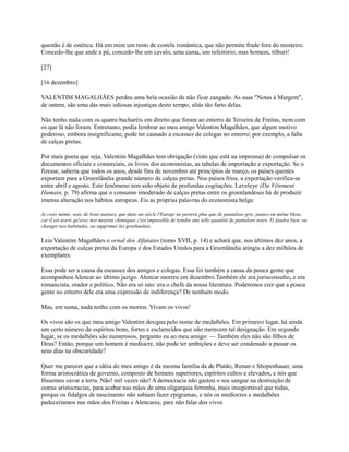questão é de estética. Há em mim um resto de costela romântica, que não permite frade fora do mosteiro.
Concedo-lhe que ande a pé, concedo-lhe um cavalo, uma cama, um refeitório; mas homem, tílburi!
[27]
[16 dezembro]
VALENTIM MAGALHÃES perdeu uma bela ocasião de não ficar zangado. As suas "Notas à Margem",
de ontem, são uma das mais odiosas injustiças deste tempo, aliás tão farto delas.
Não tenho nada com os quatro bacharéis em direito que foram ao enterro de Teixeira de Freitas, nem com
os que lá não foram. Entretanto, podia lembrar ao meu amigo Valentim Magalhães, que algum motivo
poderoso, embora insignificante, pode ter causado a escassez de colegas no enterro; por exemplo, a falta
de calças pretas.
Por mais poeta que seja, Valentim Magalhães tem obrigação (visto que está na imprensa) de compulsar os
documentos oficiais e comerciais, os livros dos economistas, as tabelas de importação e exportação. Se o
fizesse, saberia que todos os anos, desde fins de novembro até princípios de março, os países quentes
exportam para a Groenlândia grande número de calças pretas. Nos países frios, a exportação verifica-se
entre abril e agosto. Este fenômeno tem sido objeto de profundas cogitações. Laveleye (Da Vêtement
Humain, p. 79) afirma que o consumo imoderado de calças pretas entre os groenlandeses há de produzir
imensa alteração nos hábitos europeus. Eis as próprias palavras do economista belga:
Je crois même, avec de bons auteurs, que dans un siècle l'Europe ne portera plus que de pantalons gris, jaunes ou même bleus,
car il est averé qu'avec nos moyens chimiques c'est impossible de teindre une telle quantité de pantalons noirs. I1 faudra bien, ou
changer nos habitudes, ou supprimer les groelandais.

Leia Valentim Magalhães o ornal dos Alfaiates (tomo XVII, p. 14) e achará que, nos últimos dez anos, a
exportação de calças pretas da Europa e dos Estados Unidos para a Groenlândia atingiu a dez milhões de
exemplares.
Essa pode ser a causa da escassez dos amigos e colegas. Essa foi também a causa da pouca gente que
acompanhou Alencar ao último jazigo. Alencar morreu em dezembro.Também ele era jurisconsulto, e era
romancista, orador e político. Não era só isto: era o chefe da nossa literatura. Poderemos crer que a pouca
gente no enterro dele era uma expressão de indiferença? De nenhum modo.
Mas, em suma, nada tenho com os mortos. Vivam os vivos!
Os vivos são os que meu amigo Valentim designa pelo nome de medalhões. Em primeiro lugar, há ainda
um certo número de espíritos bons, fortes e esclarecidos que não merecem tal designação. Em segundo
lugar, se os medalhões são numerosos, pergunto eu ao meu amigo: — Também eles não são filhos de
Deus? Então, porque um homem é medíocre, não pode ter ambições e deve ser condenado a passar os
seus dias na obscuridade?
Quer me parecer que a idéia do meu amigo é da mesma família da de Platão, Renan e Shopenhauer, uma
forma aristocrática de governo, composto de homens superiores, espíritos cultos e elevados, e nós que
fôssemos cavar a terra. Não! mil vezes não! A democracia não gastou o seu sangue na destruição de
outras aristocracias, para acabar nas mãos de uma oligarquia ferrenha, mais insuportável que todas,
porque os fidalgos de nascimento não sabiam fazer epigramas, e nós os medíocres e medalhões
padeceríamos nas mãos dos Freitas e Alencares, pare não falar dos vivos

 