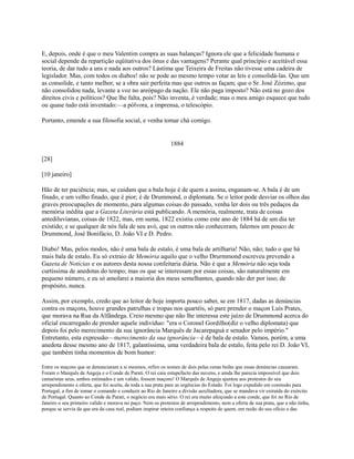 E, depois, onde é que o meu Valentim compra as suas balanças? Ignora ele que a felicidade humana e
social depende da repartição eqüitativa dos ônus e das vantagens? Perante qual princípio e aceitável essa
teoria, de dar tudo a uns e nada aos outros? Lástima que Teixeira de Freitas não tivesse uma cadeira de
legislador. Mas, com todos os diabos! não se pode ao mesmo tempo votar as leis e consolidá-las. Que um
as consolide, e tanto melhor, se a obra sair perfeita mas que outros as façam; que o Sr. José Zózimo, que
não consolidou nada, levante a voz no areópago da nação. Ele não paga imposto? Não está no gozo dos
direitos civis e políticos? Que lhe falta, pois? Não inventa, é verdade; mas o meu amigo esquece que tudo
ou quase tudo está inventado:—a pólvora, a imprensa, o telescópio.
Portanto, emende a sua filosofia social, e venha tomar chá comigo.

1884
[28]
[10 janeiro]
Hão de ter paciência; mas, se cuidam que a bala hoje é de quem a assina, enganam-se. A bala é de um
finado, e um velho finado, que é pior; é de Drummond, o diplomata. Se o leitor pode desviar os olhos das
graves preocupações de momento, para algumas coisas do passado, venha ler dois ou três pedaços da
memória inédita que a Gazeta Literária está publicando. A memória, realmente, trata de coisas
antediluvianas, coisas de 1822, mas, em suma, 1822 existiu como este ano de 1884 há de um dia ter
existido; e se qualquer de nós fala de seu avó, que os outros não conheceram, falemos um pouco de
Drummond, José Bonifácio, D. João VI e D. Pedro.
Diabo! Mas, pelos modos, não é uma bala de estalo, é uma bala de artilharia! Não, não; tudo o que há
mais bala de estalo. Eu só extraio de Memória aquilo que o velho Drurmmond escreveu prevendo a
Gazeta de Notícias e os autores desta nossa confeitaria diária. Não é que a Memória não seja toda
curtíssima de anedotas do tempo; mas os que se interessam por essas coisas, são naturalmente em
pequeno número, e eu só amolarei a maioria dos meus semelhantes, quando não der por isso; de
propósito, nunca.
Assim, por exemplo, credo que ao leitor de hoje importa pouco saber, se em 1817, dadas as denúncias
contra os maçons, houve grandes patrulhas e tropas nos quartéis, só pare prender o maçon Luís Prates,
que morava na Rua da Alfândega. Creio mesmo que não lhe interessa este juízo de Drummond acerca do
oficial encarregado de prender aquele indivíduo: "era o Coronel Gordilho(diz o velho diplomata) que
depois foi pelo merecimento da sua ignorância Marquês de Jacarepaguá e senador pelo império."
Entretanto, esta expressão—merecimento da sua ignorância—é de bala de estalo. Vamos, porém, a uma
anedota desse mesmo ano de 1817, galantíssima, uma verdadeira bala de estalo, feita pelo rei D. João VI,
que também tinha momentos de bom humor:
Entre os maçons que se denunciaram a si mesmos, refiro os nomes de dois pelas cenas bufas que essas denúncias causaram.
Foram o Marquês de Angeja e o Conde de Parati. O rei caiu estupefacto das nuvens, e ainda lhe parecia impossível que dois
camaristas seus, ambos estimados e um valido, fossem maçons! O Marquês de Angeja ajuntou aos protestos do seu
arrependimento a oferta, que foi aceita, de toda a sua prata pare as urgências do Estado. Foi logo expedido em comissão para
Portugal, a fim de tomar o comando e conduzir ao Rio de Janeiro a divisão auxiliadora, que se mandava vir extraída do exército
de Portugal. Quanto ao Conde de Parati, o negócio era mais sério. O rei era muito afeiçoado a este conde, que foi no Rio de
Janeiro o seu primeiro valido e morava no paço. Nem os protestos de arrependimento, nem a oferta de sua prata, que a não tinha,
porque se servia da que era da casa real, podiam inspirar inteira confiança a respeito de quem, em razão do seu ofício e das

 
