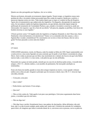 Quanto aos cães perseguidos por lingüiças, vão ver se minto.
Morreu um homem, deixando em testamento alguns legados. Noutro tempo, os legatários nunca mais
perdiam de olho o inventário tinham procurador para lhes cuidar do negócio, farejavam o cartório, e
passavam algumas noites em claro. Tudo mudou depois que os tigres se vendem na Rua do Hospício.
Agora são os testamenteiros que andam atrás dos legatários. Um daqueles, desesperado de esperar por
estes, fez um anúncio repleto de legítima impaciência, em que declara, decorrido algum tempo da
publicação do testamento do Comendador Pacheco, que, estando o inventário a encerrar-se, pede aos
interessados vão requerer o que for a bem do seu direito "sob pena de, julgadas as partilhas, irem haver do
herdeiro da terça os seus legados."
Ubinam gentium sumus? Os legados atrás dos legatários as lingüiças farejando os cães! Deus meu, bateu
finalmente a hora da harmonia e do desinteresse? Vamos ver as comendas atrás das casacas, e elas a
fugirem-lhes vexadas e desdenhosas? Os vencimentos em vez de os irmos nós buscar, irão ter com a
gente? Os bens passarão a correr atrás dos frades?
[30]
[15 maio]
CHEGANDO anteontem, à noite, de Macacu, onde fui estudar as febres de 1845, fiquei surpreendido com
a notícia de ter o meu nome figurado em uma comissão que foi pedir a Lulu Sênior a reentrada do colega
Décio. Jurei a todas as pessoas que era falso; mas mostraram-me o número da Gazeta em que Lulu Sênior
narrava tudo, e com efeito vi o meu nome, e até palavras que me são atribuídas.
Parecendo-me a graça um tanto pesada, entendi que era caso de um desforço pelas armas, e incumbi dois
amigos, o Dr. F. C., distinto médico, e um membro do parlamento, lhe irem pedir satisfação ou
testemunhas.
Eram oito horas da manhã, quando os meus dois amigos treparam ao morro, e onze quando voltaram
ambos com a alma aos pés. Imaginei a princípio que ele recusara o duelo; mas o Dr. F. C. tirou-me logo
esta idéia, dizendo:
— Coisa pior, coisa pior.
— Que é então?
—Tenha ânimo; seja homem. O seu amigo...
— Que tem?
— Não se irrite contra ele. Tudo aquilo é um puro caso patológico. Estivemos seguramente duas horas
juntos, e reconheci que ele está louco.
— Não me diga isto!
— Não digo louco varrido, formalmente louco; mas padece de alucinações, idéias delirantes; não está
bom, não; e se não tiverem cuidado, pode acabar mal, muito mal. A história da comissão foi verdadeira,
quero dizer, ele imaginou que tinha a comissão diante de si, conversou com as pessoas, ouviu as palavras

 