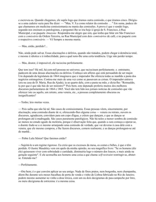 e escreveu-as. Quando chegamos, ele supôs logo que éramos outra comissão, e que éramos cinco. Dirigiuse a uma cadeira vazia pare lhe dizer: — "Mas, V. S.a como relator da comissão. . . " Em suma, padece do
que chamamos em medicina comissiomania ou mania das comissões. A prova é que o sondei logo,
segundo nos ensinam os patologistas, e perguntei-lhe se iria hoje à igreja de S. Francisco, à Rua
Municipal, e ao paquete Amazone. Respondeu-me alegre que sim, que tenha que falar em São Francisco
com o comissário da Ordem Terceira, na Rua Municipal com dois comissários de café, e no paquete com
o respectivo comissário. — Vê Sempre a mesma mania.
— Mas, então, perdido?...
Não, ainda pode salvar. Essas alucinações e delírios, quando não tratados, podem chegar à demência total,
e mesmo à idiotice e à imbecilidade, para a qual noto-lhe uma certa tendência. Urge não perder tempo.
— Mas, doutor, é impossível, ele raciocina perfeitamente.
Que tem isso? Há mil, há cem mil pessoas no universo, que raciocinam perfeitamente. e. entretanto,
padecem de uma dessas alucinações ou delírios. Conheço um alferes que está persuadido de ser major.
Um deputado da legislatura de 1864 imaginava que o imperador lhe oferecia todas as manhãs a pasta dos
negócios estrangeiros. Contou-me mais de uma vez como se passavam as coisas. O imperador entrava
(era na casa de D. Maria, Rua da Ajuda), ia ao quarto dele, com a pasta na mão, e dizia-lhe: "Romualdo,
tu por que é que não hás de ser ministro?" Pois bem; este deputado proferiu muitos dos melhores
discursos parlamentares de 1864 e 1865. Você não tem lido nos jornais notícias de comissões que vão
oferecer isto ou aquilo, um retrato, uma venera, etc., a pessoas completamente obscuras ou
insignificantes?
—Tenho; leio muitas vezes.
— Pois saiba que não há tal. São casos de comissiomania. Essas pessoas vêem, sinceramente, por
alucinação, uma comissão diante de si, oferecendo-lhes alguma coisa — venera ou retrato, ouvem os
discursos, agradecem, convidam para um copo d'água, e crêem que dançam, e que as danças se
prolongam até à madrugada. São casos puramente patológicos. Não há neles a menor sombra de comissão
ao menos no estado agudo da moléstia, porque é observação feita que, quando a cura começa a operar-se,
o doente ilude-se a si mesmo arranjando uma comissão de verdade, que vai deveras à casa dele com a
venera, que ele mesmo comprou, e lhe fazem discursos, comem realmente, e as danças prolongam-se até
de manhã...
— Pobre Lulu Sênior! Que faremos então?
—Sujeitá-lo a um regime rigoroso. Eu creio que os excessos da mesa, os comes e bebes, é que o têm
perdido. O ilustre Maudsley vem em apelo da minha opinião, no seu magnífico livro: "Se os homens (diz
ele) quisessem viver com sobriedade e castidade, diminuiria logo o número dos loucos, e mais ainda na
geração seguinte". E ele aconselha aos homens uma coisa a que chama self-restraint restringir-se, absterse. Entende-me?
—Perfeitamente.
—Ora bem; é o que convém aplicar ao seu amigo. Nada de finos pratos, nem borgonha, nem champanha,
dêem-lhe durante seis meses bacalhau de porta de venda e vinho de Lisboa fabricado no Rio de Janeiro;
podem mesmo aumentar no vinho a dose tóxica, com um ou dois decigramas de pau-campeche por litro,
ou meio decigrama de estricnina: é a mesma coisa.

 