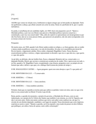[31]
[4 agosto]
AGORA que vamos ter eleição nova, lembraram-se alguns amigos que eu bem podia ser deputado. Tanto
me quebraram a cabeça, que afinal consenti em correr às urnas. Resta só a profissão de fé, que é o ponto
melindroso.
Eu podia, à semelhança de um candidato inglês, em 1869, fazer este pequenino speech: "Quero a
liberdade política, e por isso sou liberal; mas para ter a liberdade política é preciso conservar a
constituição, e por isso sou conservador". Mas, além de copiá-lo se apresentasse um tal programas (o que
não fica bem), não sei se essas poucas linhas, que parecem um paradoxo, não são antes (comparadas com
as nossas coisas) um truismo.
Porquanto:
Há muitos anos, em 1868, quando Lulu Sênior andava ainda no colégio, e, se fazia gazetas, não as vendia
e menos ainda as publicava, nesse ano, e no mês de dezembro, fui uma vez à assembléia provincial do
Rio de Janeiro, vulgarmente salinha. Orava então o deputado Magalhães Castro. Nesse discurso,
essencialmente político e teórico, o digno representante ia dizendo o que era e o que não era, o que queria
e o que não queria.
Ao pé dele, ou defronte, não me lembro bem, ficava o deputado Monteiro da Luz, conservador, e o
deputado Herédia, liberal, que ouviam e comentavam as palavras do orador. Eles o aprovavam em tudo, e,
no fim, quando o Sr. Magalhães Castro, recapitulando o que dissera, perguntou com o ar próprio de um
homem que sabe e define o que quer, eis o diálogo final (consta dos jornais do tempo ):
O SR. MAGALHÃES CASTRO: — Agora pergunto: quem tem estes desejos o que é? o que pode ser?
O SR. MONTEIRO DA LUZ: — É conservador.
O SR. HERÉDIA: — É liberal.
O SR. MONTEIRO DA LUZ: — Estou satisfeito.
O SR. HERÉDIA: — Estou também satisfeito.
Portanto, basta que eu exponha as teorias para que ambos os partidos votem em mim, uma vez que evite
dizer se sou conservador ou liberal. O nome é que divide.
Resta, porém, a questão do momento, o projeto do governo, a liberdade dos 60 anos, com ou sem
indenização, ou o projeto do Sr. Felício dos Santos, que também é um sistema, ou o do Sr. Figueira, que
não é um nem outro. Sobre este ponto confesso que estive sem saber como explicar-me, até que li a
circular de um distinto deputado, candidato a um lugar de senador. Nesse documento que corre impresso,
exprimia-se assim o autor: "Quanto a questão, servil já expendi o meu modo de pensar em dois folhetos
que publiquei, um sobre a baixa do açúcar, outro sobre colonização".

 