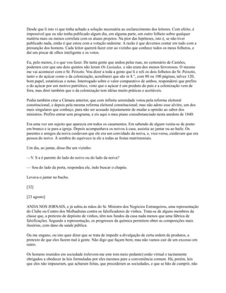 Desde que li isto vi que tinha achado a solução necessária ao esclarecimento dos leitores. Com efeito, é
impossível que eu não tenha publicado algum dia, em alguma parte, um outro folheto sobre qualquer
matéria mais ou menos correlata com os atuais projetos. Na pior das hipóteses, isto é, se não tiver
publicado nada, então é que estou com a votação unânime. A razão é que devemos contar em tudo com a
presunção dos homens. Cada leitor quererá fazer crer ao vizinho que conhece todos os meus folhetos, e
daí um piscar de olhos inteligente e os votos.
Eu, pelo menos, é o que vou fazer. De tanta gente que andou pelas ruas, no centenário de Camões,
podemos crer que uns dois quintos não leram Os Lusíadas, e não eram dos menos fervorosos. O mesmo
me vai acontecer com o Sr. Peixoto. Vou dizer a toda a gente que li e reli os dois folhetos do Sr. Peixoto,
tanto o do açúcar como o da colonização, acreditarei que são in 8.°, com 80 ou 100 páginas, talvez 120,
bom papel, estatísticas e notas. Interrogado sobre o valor comparativo de ambos, responderei que prefiro
o do açúcar por um motivo patriótico, visto que o açúcar é um produto do país e a colonização vem de
fora; mas direi também que o da colonização tem idéias muito práticas e aceitáveis.
Podia também citar a Câmara anterior, que com infinita serenidade votou pela reforma eleitoral
constitucional, e depois pela mesma reforma eleitoral constitucional; mas não adoto esse alvitre, um dos
mais singulares que conheço, para não ser acusado injustamente de mudar a opinião ao sabor dos
ministros. Prefiro entrar sem programa, e eis aqui o meu piano consubstanciado nesta anedota de 1840:
Era uma vez um sujeito que aparecia em todos os casamentos. Em sabendo de algum vestia-se de ponto
em branco e ia para a igreja. Depois acompanhava os noivos à casa, assistia ao jantar ou ao baile. Os
parentes e amigos da noiva cuidavam que ele era um convidado da noiva, e, vice-versa, cuidavam que era
pessoa do noivo. À sombra do equívoco ia ele a todas as festas matrimoniais.
Um dia, ao jantar, disse-lhe um vizinho:
—V. S a é parente do lado do noivo ou do lado da noiva?
— Sou do lado da porta, respondeu ele, indo buscar o chapéu.
Levava o jantar no bucho.
[32]
[23 agosto]
ANDA NOS JORNAIS, e já subiu às mãos do Sr. Ministro dos Negócios Estrangeiros, uma representação
do Clube ou Centro dos Molhadistas contra os falsificadores de vinhos. Trata-se de alguns membros da
classe que, a pretexto de depósito de vinhos, têm nos fundos da casa nada menos que uma fábrica de
falsificações. Segundo a representação, os progressos da química permitem obter as composições mais
ilusórias, com dano da saúde pública.
Ou me engano, ou isto quer dizer que se trata de impedir a divulgação de certa ordem de produtos, a
pretexto de que eles fazem mal à gente. Não digo que façam bem; mas não vamos cair de um excesso em
outro.
Os homens reunidos em sociedade (relevem-me este tom meio pedante) estão virtual e tacitamente
obrigados a obedecer às leis formuladas por eles mesmos pare a conveniência comum. Há, porém, leis
que eles não impuseram, que acharam feitas, que precederam as sociedades, e que se hão de cumprir, não

 