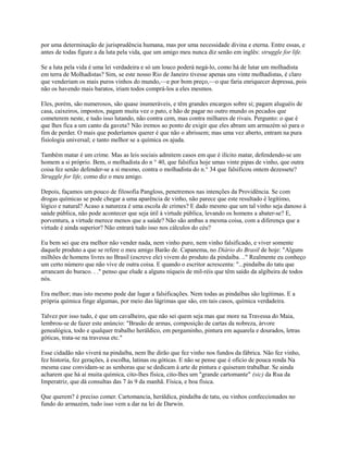 por uma determinação de jurisprudência humana, mas por uma necessidade divina e eterna. Entre essas, e
antes de todas figure a da luta pela vida, que um amigo meu nunca diz senão em inglês: struggle for life.
Se a luta pela vida é uma lei verdadeira e só um louco poderá negá-lo, como há de lutar um molhadista
em terra de Molhadistas? Sim, se este nosso Rio de Janeiro tivesse apenas uns vinte molhadistas, é claro
que venderiam os mais puros vinhos do mundo,—e por bom preço,—o que faria enriquecer depressa, pois
não os havendo mais baratos, iriam todos comprá-los a eles mesmos.
Eles, porém, são numerosos, são quase inumeráveis, e têm grandes encargos sobre si; pagam aluguéis de
casa, caixeiros, impostos, pagam muita vez o pato, e hão de pagar no outro mundo os pecados que
cometerem neste, e tudo isso lutando, não contra cem, mas contra milhares de rivais. Pergunto: o que é
que lhes fica a um canto da gaveta? Não iremos ao ponto de exigir que eles abram um armazém só para o
fim de perder. O mais que poderíamos querer é que não o abrissem; mas uma vez aberto, entram na pura
fisiologia universal; e tanto melhor se a química os ajuda.
Também matar é um crime. Mas as leis sociais admitem casos em que é ilícito matar, defendendo-se um
homem a si próprio. Bem, o molhadista do n ° 40, que falsifica hoje umas vinte pipas de vinho, que outra
coisa fez senão defender-se a si mesmo, contra o molhadista do n.° 34 que falsificou ontem dezessete?
Struggle for life, como diz o meu amigo.
Depois, façamos um pouco de filosofia Pangloss, penetremos nas intenções da Providência. Se com
drogas químicas se pode chegar a uma aparência de vinho, não parece que este resultado é legítimo,
lógico e natural? Acaso a natureza é uma escola de crimes? E dado mesmo que um tal vinho seja danoso à
saúde pública, não pode acontecer que seja útil à virtude pública, levando os homens a abater-se? E,
porventura, a virtude merece menos que a saúde? Não são ambas a mesma coisa, com a diferença que a
virtude é ainda superior? Não entrará tudo isso nos cálculos do céu?
Eu bem sei que era melhor não vender nada, nem vinho puro, nem vinho falsificado, e viver somente
daquele produto a que se refere o meu amigo Barão de. Capanema, no Diário do Brasil de hoje: "Alguns
milhões de homens livres no Brasil (escreve ele) vivem do produto da pindaíba. .." Realmente eu conheço
um certo número que não vive de outra coisa. E quando o escritor acrescenta: "...pindaíba do tatu que
arrancam do buraco. . ." penso que elude a alguns níqueis de mil-réis que têm saído da algibeira de todos
nós.
Era melhor; mas isto mesmo pode dar lugar a falsificações. Nem todas as pindaíbas são legítimas. E a
própria química finge algumas, por meio das lágrimas que são, em tais casos, química verdadeira.
Talvez por isso tudo, é que um cavalheiro, que não sei quem seja mas que more na Travessa do Maia,
lembrou-se de fazer este anúncio: "Brasão de armas, composição de cartas da nobreza, árvore
genealógica, todo e qualquer trabalho heráldico, em pergaminho, pintura em aquarela e dourados, letras
góticas, trata-se na travessa etc."
Esse cidadão não viverá na pindaíba, nem lhe dirão que fez vinho nos fundos da fábrica. Não fez vinho,
fez historia, fez gerações, à escolha, latinas ou góticas. E não se pense que é oficio de pouca renda Na
mesma case convidam-se as senhoras que se dedicam à arte de pintura e quiseram trabalhar. Se ainda
acharem que há aí muita química, cito-lhes física, cito-lhes um "grande cartomante" (sic) da Rua da
Imperatriz, que dá consultas das 7 às 9 da manhã. Física, e boa física.
Que querem? é preciso comer. Cartomancia, heráldica, pindaíba de tatu, ou vinhos confeccionados no
fundo do armazém, tudo isso vem a dar na lei de Darwin.

 
