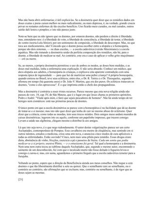 Mas não basta abrir enfermarias; é útil explicá-las. Se a dosimetria quer dizer que os remédios dados em
doses exatas e puras curam melhor ou mais radicalmente, ou mais depressa, é, na verdade, grande crueza
privar os restantes enfermos de tão excelso benefício. Uns ficarão meio curados, ou mal curados, outros
sairão dali lestos e pimpões; e isto não parece justo.
Note-se bem que eu não ignoro que os doentes, por estarem doentes, não perdem o direito à liberdade;
mas, entendamo-nos: é a liberdade do voto, a liberdade de consciência, a liberdade de testar, a liberdade
do ventre (teoria Lulu Sênior); por um sentimento de compaixão, a liberdade de descompor. Mas, no que
toca aos medicamentos, não! Concedo que o doente possa escolher entre a alopatia e a homeopatia,
porque são dois sistemas, — ou duas escolas, — a escola cadavérica (versão Maximiano) e a escola
aquática. Mas não tratando a dosimetria senão da perfeita composição dos remédios, não há, para o
doente, a liberdade de medicar-se mal. Ao contrário, este era o caso de aplicar o velho grito muçulmano:
— crê ou morre.
Se, ao menos, a própria dosimetria permitisse o uso de ambos os modos, as doses bem medidas, e as
doses mal medidas, tinha a enfermaria uma explicação. E não seria absurdo. Conheci um médico, que
dava alopatia aos adultos, e homeopatia às crianças, e explicava esta aparente contradição com uma
resposta épica de ingenuidade: — para que hei de martirizar uma pobre criança? A própria homeopatia,
quando estreou no Brasil, teve seus ecléticos; entre eles, o Dr. R. Torres e o Dr. Tloesquelec, segundo
afirmou em tempo (há quarenta anos) o Dr. João V. Martins, que era dos puros. Os ecléticos tratavam os
doentes, "como a eles aprouvesse". É o que imprimia então o chefe dos propagandistas.
Mas a dosimetria é contrária a esses tristes recursos. Parece mesmo que esta nova religião ainda não
passou do vers. 18, cap. IV, de São Mateus, que é o lugar em que Jesus chama os primeiros apóstolos,
Pedro e André: "Vinde após mim, e farei que sejais pescadores de homens". Não há ainda tempo de ter
hereges nem cismáticos: está nas primeiras pescas de doentes.
O único ponto em que a escola dosimétrica se parece com a homeopática é na facilidade que dá ao doente
de tratar-se a si mesmo; mas isto não quer dizer que tenha de cair no mesmo abuso do ecletismo. Quer
dizer que a ciência, como todas as moedas, tem seus trocos miúdos. Dois amigos meus andam munidos de
caixas dosimétricas; ingerem isto ou aquilo, conforme um papelinho impresso, que trazem consigo.
Levam a saúde nas algibeiras, chegam mesmo a distribuí-la aos amigos.
Lá que isto seja novo, é o que nego redondamente. O autor destas vulgarizações parece ser um certo
Asclepíades, contemporâneo de Pompeu. Esse cavalheiro era mestre de eloqüência, mas sentindo em si
outros talentos, estudou a medicina, criou uma arte nova, e anunciou cinco modos de cura aplicáveis a
todas as enfermidades. Estão ouvindo? Cinco, nem mais uma pílula para remédio. Essas drogas eram:
dieta, abstinência de vinho, fricções, exercício a pé e passeios de liteira. Cada um sentia que podia
medicar-se a si próprio, escreve Plínio, — e o entusiasmo foi geral. Tal qual a homeopatia e a dosimetria.
Nem uma nem outra tocou ao sublime daquele Asclepíades, que, segundo o mesmo autor, encontrando o
saimento de um desconhecido, fez com que o inculcado morto não fosse deitado à fogueira levou-o
consigo e curou-o; mas, em suma, aguardemos o primeiro freguês que a escola cadavérica remeter para a
Jurujuba.
Voltando ao ponto, espero que a direção da Beneficência atenda aos meus conselhos. Não negue a cem
doentes o que tão liberalmente distribui a sete ou quinze. Que o semelhante cure ao semelhante, ou o
contrário ao contrário, são afirmações que se excluem; mas, contrário ou semelhante, é de rigor que as
doses sejam as mesmas.
[21]

 