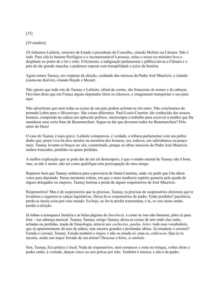 [33]
[29 outubro]
JÁ tínhamos Lafaiete, ministro de Estado e presidente do Conselho, citando Molière na Câmara. Não é
tudo. Para citá-lo bastam florilégios e o incomensurável Larousse, nelas o nosso ex-ministro leva o
desplante ao ponto de o ler e reler. Felizmente, a indignação parlamentar e pública lavou a Câmara e o
país de tão grande mancha, e podemos esperar com tranqüilidade o juízo da história.
Agora temos Taunay, em vésperas de eleição, cuidando das músicas do Padre José Maurício, e citando
(custa-me dizê-lo), citando Haydn e Mozart.
Não ignoro que tudo isto de Taunay e Lafaiete, afinal de contas, são francesias de nomes e de cabeças.
Ouviram dizer que em França alguns deputados lêem os clássicos, e imaginaram transportar o uso para
aqui.
Não advertiram que nem todas as coisas de um país podem aclimar-se em outro. Não concluamos da
pomada Lubin para o Misantropo. São coisas diferentes. Paul-Louis-Courrier, tão conhecido dos nossos
homens, compondo na cadeia um opúsculo político, interrompia o trabalho para escrever à mulher que lhe
mandasse uma certa frase de Beaumarchais. Segue-se daí que devemos todos ler Beaumarchais? Pelo
amor de Deus!
O caso de Taunay é mais grave. Lafaiete conspurcou. é verdade, a tribuna parlamentar com um pobrediabo que, posto viva há dois séculos na memória dos homens, era, todavia, um saltimbanco ou pouco
mais. Taunay levanta os braços no céu, consternado, porque as obras musicais do Padre José Maurício
andam truncadas, perdidas ou quase perdidas.
A melhor explicação que se pode dar de um tal destempero, é que o estado mental de Taunay não é bom;
mas, se não é assim, não sei como qualifique esta preocupação do meu amigo.
Reparem bem que Taunay embarca para a província de Santa Catarina, onde vai pedir que Lhe dêem
votos para deputado. Nesse momento solene, em que o mais medíocre espírito gemeria pela queda de
alguns delegados ou majores, Taunay lastima a perda de alguns responsórios de José Maurício.
Responsórios! Mas é de suspensórios que tu precisas, Taunay, tu precisas de suspensórios eleitorais que te
levantem e segurem os calças legislativas. Deixa lá os responsórios do padre. Estão perdidos? paciência;
perde-se muita coisa por esse mundo. Eu hoje, ao ler-te perdia tramontana, e tu, se vais nesse andar,
perdes a eleição.
Já tinhas a enxaqueca literária e as belas páginas de Inocência, e como se isso não bastasse, pões cá para
fora ~ tua sabença musical. Taunay, Taunay, amigo Taunay, deixa as coisas de arte onde elas estão,
achadas ou perdidas, muda de fraseologia, atira-te aos cachorros, paulas, leões, todo esse vocabulário,
que só aparentemente dá ares de aldeia, mas encerra grandes e profundas idéias. Já estudaste o coronel?
Estuda o coronel, Taunay. Estuda também o major, e não os estuda só, ama-os, cultiva-os. Que és tu
mesmo, senão um major forrado de um artista? Descose o forro, et ambula.
Sim, Taunay, fica prático e local. Nada de responsórios, nem romances e estás no trinque, voltas eleito e
podes então, à vontade, dançar cinco ou seis polcas por mês. Também é música, e não é de padre.

 
