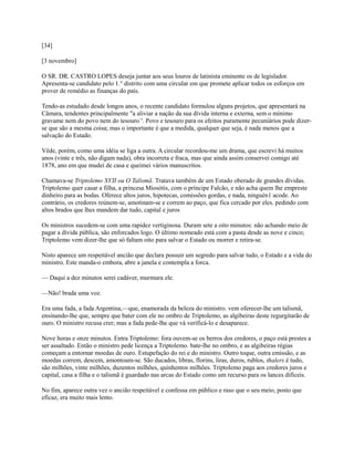 [34]
[3 novembro]
O SR. DR. CASTRO LOPES deseja juntar aos seus louros de latinista eminente os de legislador.
Apresenta-se candidato pelo 1.° distrito com uma circular em que promete aplicar todos os esforços em
prover de remédio as finanças do país.
Tendo-as estudado desde longos anos, o recente candidato formulou alguns projetos, que apresentará na
Câmara, tendentes principalmente "a aliviar a nação da sua dívida interna e externa, sem o mínimo
gravame nem do povo nem do tesouro`'. Povo e tesouro para os efeitos puramente pecuniários pode dizerse que são a mesma coisa; mas o importante é que a medida, qualquer que seja, é nada menos que a
salvação do Estado.
Vêde, porém, como uma idéia se liga a outra. A circular recordou-me um drama, que escrevi há muitos
anos (vinte e três, não digam nada), obra incorreta e fraca, mas que ainda assim conservei comigo até
1878, ano em que mudei de casa e queimei vários manuscritos.
Chamava-se Triptolemo XVII ou O Talismã. Tratava também de um Estado oberado de grandes dívidas.
Triptolemo quer casar a filha, a princesa Miosótis, com o príncipe Falcão, e não acha quem lhe empreste
dinheiro para as bodas. Oferece altos juros, hipotecas, comissões gordas, e nada, ninguén1 acode. Ao
contrário, os credores reúnem-se, amotinam-se e correm ao paço, que fica cercado por eles. pedindo com
altos brados que lhes mandem dar tudo, capital e juros
Os ministros sucedem-se com uma rapidez vertiginosa. Duram sete a oito minutos: não achando meio de
pagar a dívida pública, são enforcados logo. O último nomeado está com a pasta desde as nove e cinco;
Triptolemo vem dizer-lhe que só faltam oito para salvar o Estado ou morrer e retira-se.
Nisto aparece um respeitável ancião que declara possuir um segredo para salvar tudo, o Estado e a vida do
ministro. Este manda-o embora, abre a janela e contempla a forca.
— Daqui a dez minutos serei cadáver, murmura ele.
—Não! brada uma voz.
Era uma fada, a fada Argentina,—que, enamorada da beleza do ministro. vem oferecer-lhe um talismã,
ensinando-lhe que, sempre que bater com ele no ombro de Triptolemo, as algibeiras deste regurgitarão de
ouro. O ministro recusa crer; mas a fada pede-lhe que vá verificá-lo e desaparece.
Nove horas e onze minutos. Entra Triptolemo: fora ouvem-se os berros dos credores, o paço está prestes a
ser assaltado. Então o ministro pede licença a Triptolemo. bate-lhe no ombro, e as algibeiras régias
começam a entornar moedas de ouro. Estupefação do rei e do ministro. Outro toque, outra emissão, e as
moedas correm, descem, amontoam-se. São ducados, libras, florins, liras, duros, rublos, thalers é tudo,
são milhões, vinte milhões, duzentos milhões, quinhentos milhões. Triptolemo paga aos credores juros e
capital, casa a filha e o talismã é guardado nas arcas do Estado como um recurso para os lances difíceis.
No fim, aparece outra vez o ancião respeitável e confessa em público e raso que o seu meio, posto que
eficaz, era muito mais lento.

 