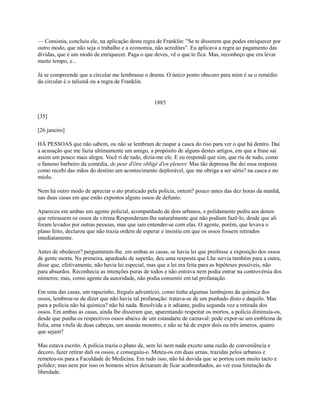 — Consistia, concluiu ele, na aplicação desta regra de Franklin: "Se te disserem que podes enriquecer por
outro modo, que não seja o trabalho e a economia, não acredites". Eu aplicava a regra ao pagamento das
dívidas, que é um modo de enriquecer. Paga o que deves, vê o que te fica. Mas, reconheço que era levar
muito tempo, e...
Já se compreende que a circular me lembrasse o drama. O único ponto obscuro para mim é se o remédio
da circular é o talismã ou a regra de Franklin.

1885
[35]
[26 janeiro]
HÁ PESSOAS que não sabem, ou não se lembram de raspar a casca do riso para ver o que há dentro. Daí
a acusação que me fazia ultimamente um amigo, a propósito de alguns destes artigos, em que a frase sai
assim um pouco mais alegre. Você ri de tudo, dizia-me ele. E eu respondi que sim, que ria de tudo, como
o famoso barbeiro da comédia, de peur d'être obligé d'en pleurer. Mas tão depressa lhe dei essa resposta
como recebi das mãos do destino um acontecimento deplorável, que me obriga a ser sério? na casca e no
miolo.
Nem há outro modo de apreciar o ato praticado pela polícia, ontem? pouco antes das dez horas da manhã,
nas duas casas em que estão expostos alguns ossos de defunto.
Apareceu em ambas um agente policial, acompanhado de dois urbanos, e polidamente pediu aos donos
que retirassem os ossos da vitrina Responderam-lhe naturalmente que não podiam fazê-lo, desde que ali
foram levados por outras pessoas, mas que iam entender-se com elas. O agente, porém, que levava o
plano feito, declarou que não trazia ordem de esperar e insistiu em que os ossos fossem retirados
imediatamente.
Antes de obedecer? perguntaram-lhe. em ambas as casas, se havia lei que proibisse a exposição dos ossos
de gente morta. Na primeira, apanhado de supetão, deu uma resposta que Lhe servia também para a outra,
disse que, efetivamente, não havia lei especial, mas que a lei era feita para as hipóteses possíveis, não
para absurdos. Reconhecia as intenções puras de todos e não entrava nem podia entrar na controvérsia dos
números; mas, como agente da autoridade, não podia consentir em tal profanação.
Em uma das casas, um rapazinho, freguês adventício, como tinha algumas lambujens da química dos
ossos, lembrou-se de dizer que não havia tal profanação: tratava-se de um punhado disto e daquilo. Mas
para a polícia não há química? não há nada. Resolvida a ir adiante, pediu segunda vez a retirada dos
ossos. Em ambas as casas, ainda lhe disseram que, aparentando respeitar os mortos, a polícia diminuía-os,
desde que punha os respectivos ossos abaixo de um estandarte de carnaval: pode expor-se um emblema de
folia, uma vitela de duas cabeças, um ananás monstro, e não se há de expor dois ou três úmeros, quatro
que sejam?
Mas estava escrito. A polícia trazia o plano de, sem lei nem nada exceto uma razão de conveniência e
decoro, fazer retirar dali os ossos, e conseguiu-o. Meteu-os em duas urnas, trazidas pelos urbanos e
remeteu-os para a Faculdade de Medicina. Em tudo isso, não há duvida que se portou com muito tacto e
polidez; mas nem por isso os homens sérios deixaram de ficar acabrunhados, ao ver essa limitação da
liberdade.

 