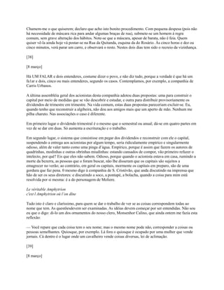 Chamem-me o que quiserem; declaro que acho isto bonito procedimento. Com pequena despesa (pois não
há necessidade de máscara rica para andar algumas braças de rua), submete-se um homem à regra
comum, sem grave alteração dos hábitos. Note-se que a máscara, apesar de barata, não é feia. Quem
quiser vê-la ainda hoje vá postar-se na Rua da Quitanda, esquina da do Rosário. Às cinco horas e dez ou
cinco minutos, verá parar um carro, e observará o resto. Nestes dois dias tem sido o recreio da vizinhança.
[38]
[8 março]
Há UM FALAR e dois entenderes, costume dizer o povo, e não diz tudo, porque a verdade é que há um
fa1ar e dois, cinco ou mais entenderes, segundo os casos. Contemplamos, por exemplo, a companhia de
Carris Urbanos.
A última assembléia geral dos acionistas desta companhia adotou duas propostas: uma para construir o
capital por meio de medidas que se vão descobrir e estudar, e outra para distribuir provisoriamente os
dividendos de trimestre em trimestre. Na vida comum, estas duas propostas pareceriam excluir-se. Eu,
quando tenho que reconstruir a algibeira, não dou aos amigos mais que um aperto de mão. Nenhum me
pilha charuto. Nas associações o caso é diferente.
Em primeiro lugar o dividendo trimestral é o mesmo que o semestral ou anual; dá-se em quatro partes em
vez de se dar em duas. Só aumenta a escrituração e o trabalho.
Em segundo lugar, o sistema que consistisse em pegar dos dividendos e reconstruir com ele o capital,
suspendendo a entrega aos acionistas por algum tempo, seria ridiculamente empírico e singularmente
odioso, além de valer tanto como uma pinga d’água. Empírico, porque é assim que fazem os autores de
quadrinhas, modinhas e outras obrinhas miudinhas: estando cansados de compor, vão primeiro refazer o
intelecto, por quê? Eis que eles não sabem. Odioso, porque quando o acionista estava em casa, rumindo a
morte da bezerra, as pessoas que o foram buscar, não lhe disseram que os capitais são sujeitos a
emagrecer no verão; ao contrário, em geral os capitais, mormente os capitais em preparo, são de uma
gordura que faz pena. 0 mesmo digo à companhia de S. Cristóvão, que anda discutindo na imprensa que
hão de ser os seus diretores: e discutindo a soco, a pontapé, a bolacha, quando a coisa para mim está
resolvida por si mesma: é a do personagem de Moliere.
Le véritable Amphytrion
c'est l Amphytrion où l’on dîne
Tudo isto é claro e claríssimo, para quem se dar o trabalho de ver se as coisas correspondem todas ao
nome que tem. As questõesdevem ser examinadas. As idéias devem começar por ser entendidas. Não sou
eu que o digo: di-lo um dos ornamentos do nosso clero, Monsenhor Calino, que ainda ontem me fazia esta
reflexão:
— Você repare que cada coisa tem o seu nome; mas o mesmo nome pode não, corresponder a coisas ou
pessoas semelhantes. Quiosque, por exemplo. Lá fora o quiosque é ocupado por uma mulher que vende
jornais. Cá dentro é o lugar onde um cavalheiro vende coisas diversas, lei de aclimação.
[39]
[8 março]

 